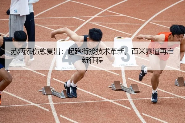 苏炳添伤愈复出：起跑衔接技术革新，百米赛道再启新征程