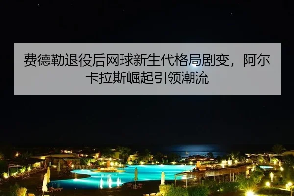 费德勒退役后网球新生代格局剧变，阿尔卡拉斯崛起引领潮流