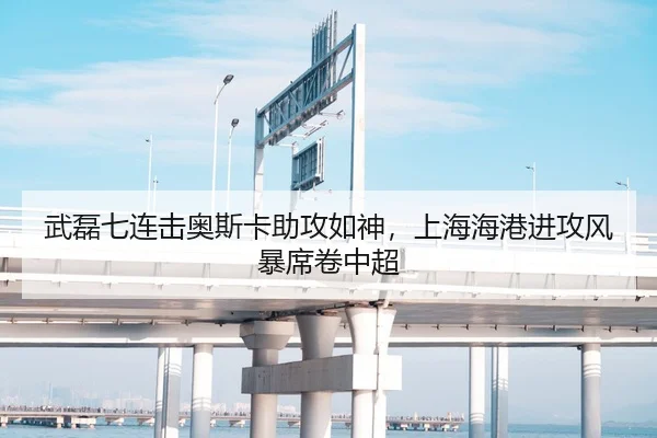 武磊七连击奥斯卡助攻如神，上海海港进攻风暴席卷中超