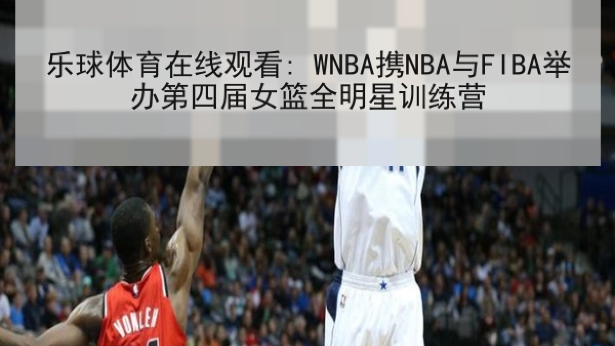 乐球体育在线观看: WNBA携NBA与FIBA举办第四届女篮全明星训练营