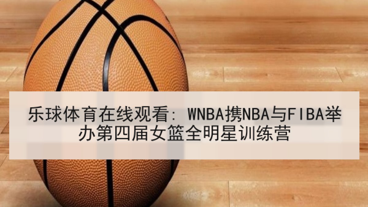 乐球体育在线观看: WNBA携NBA与FIBA举办第四届女篮全明星训练营