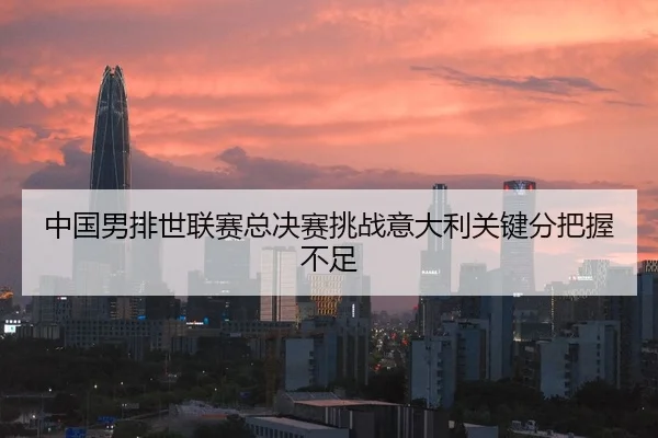 中国男排世联赛总决赛挑战意大利关键分把握不足