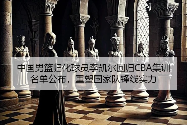 中国男篮归化球员李凯尔回归CBA集训名单公布，重塑国家队锋线实力