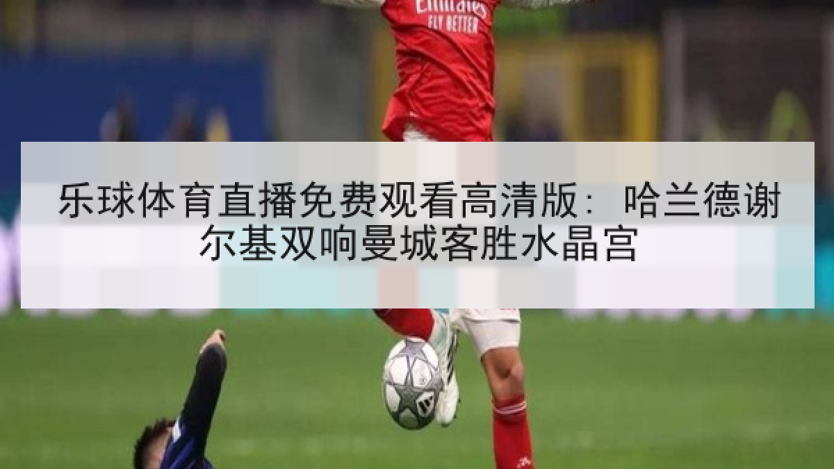 乐球体育直播免费观看高清版: 哈兰德谢尔基双响曼城客胜水晶宫 乐球体育直播免费观看高清版: 哈兰德谢尔基双响曼城客胜水晶宫