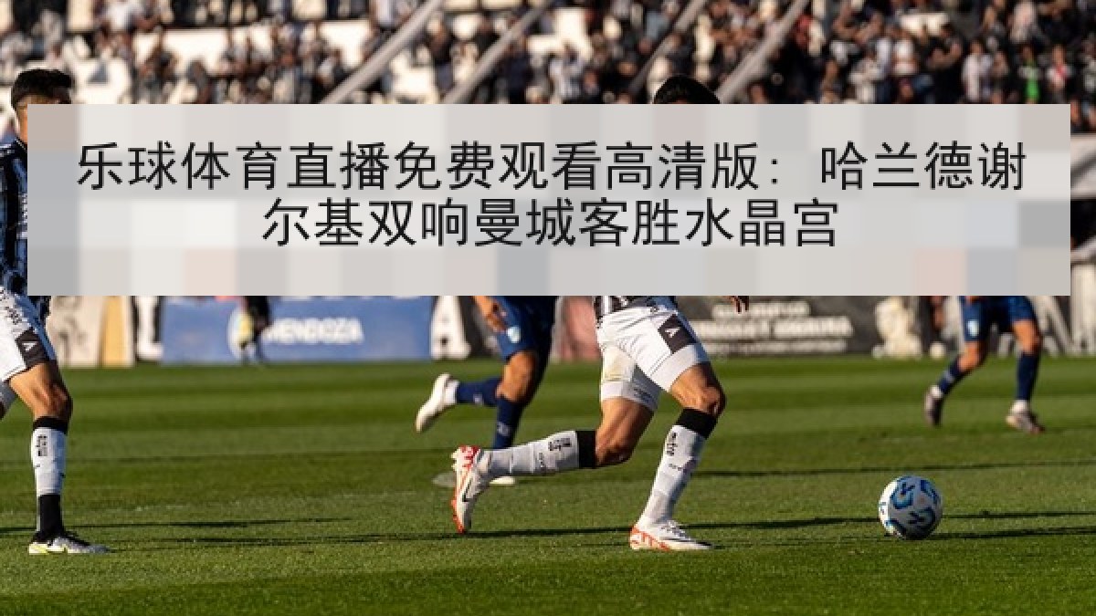 乐球体育直播免费观看高清版: 哈兰德谢尔基双响曼城客胜水晶宫
