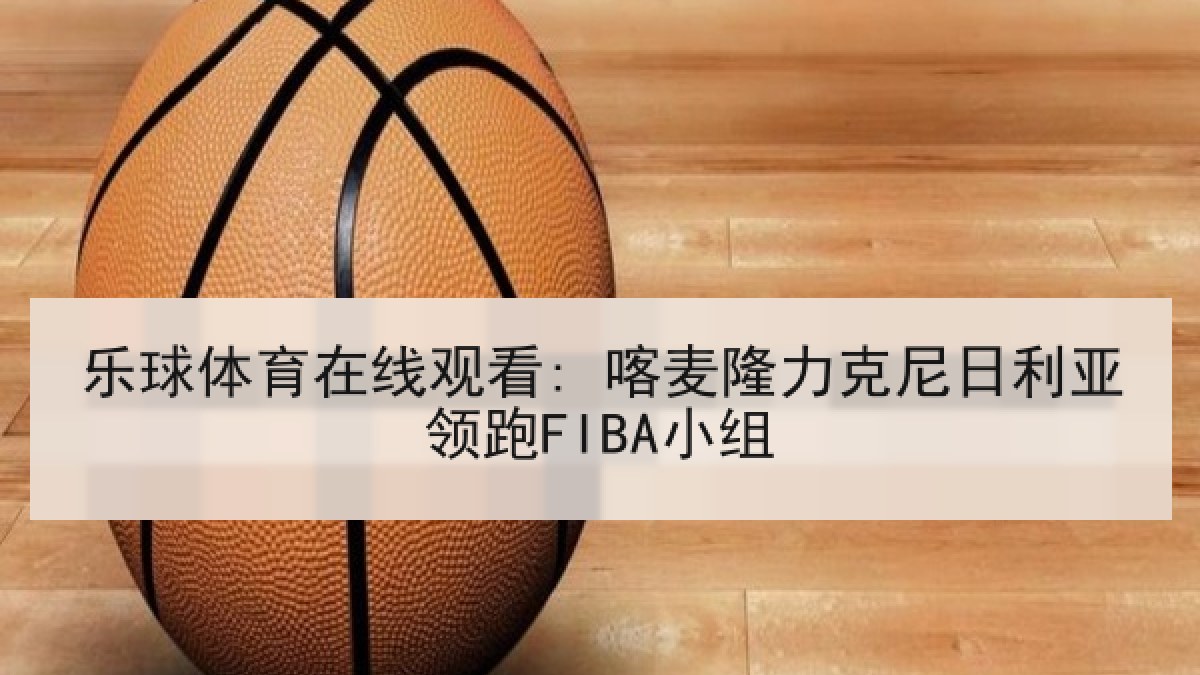 乐球体育在线观看: 喀麦隆力克尼日利亚领跑FIBA小组 乐球体育在线观看: 喀麦隆力克尼日利亚领跑FIBA小组